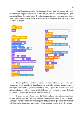 69
Para o último ator que falta considerarmos, é importante ficar atento, pois possui
os mais longos conjuntos de blocos e, só por isso, já é mais fácil cometer enganos e gerar
bugs nos códigos. São quatro grupos de códigos, que mostraremos e comentaremos parte a
parte a seguir – fique atento quando o código aparece fragmentado aqui, por uma questão
de espaço na página.
Acima, podemos perceber o menor comando, indicando que o ator deve
permanecer oculto quando da inicialização da aplicação. Apenas quando recebe a
mensagem “começando” (ligada diretamente ao palco) é que o ator aparece, nesse caso,
após a mudança do cenário 1 para o cenário 2. Repare que o conjunto de blocos da direita
na imagem é continuação do conjunto maior da esquerda.
Optamos por não colocar o texto de Cauim mudando automaticamente ao longo
da programação, mas obedecendo ao comando do usuário, ao apertar a barra de espaço.
Essa opção foi feita levando em consideração o tempo de leitura, que é diferente para cada
indivíduo. Achamos mais sensato, portanto, deixar o usuário escolher a hora de continuar.
 