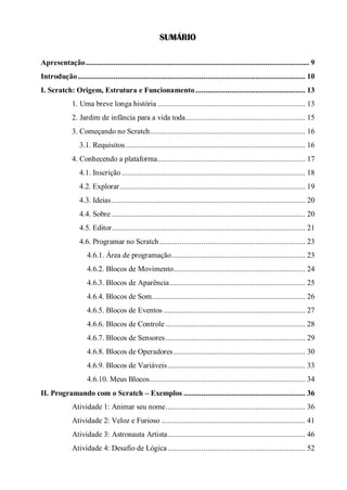 SUMÁRIO
Apresentação................................................................................................................ 9
Introdução.................................................................................................................. 10
I. Scratch: Origem, Estrutura e Funcionamento....................................................... 13
1. Uma breve longa história .......................................................................... 13
2. Jardim de infância para a vida toda............................................................ 15
3. Começando no Scratch.............................................................................. 16
3.1. Requisitos.......................................................................................... 16
4. Conhecendo a plataforma.......................................................................... 17
4.1. Inscrição ............................................................................................ 18
4.2. Explorar............................................................................................. 19
4.3. Ideias................................................................................................. 20
4.4. Sobre ................................................................................................. 20
4.5. Editor................................................................................................. 21
4.6. Programar no Scratch ......................................................................... 23
4.6.1. Área de programação................................................................... 23
4.6.2. Blocos de Movimento.................................................................. 24
4.6.3. Blocos de Aparência.................................................................... 25
4.6.4. Blocos de Som............................................................................. 26
4.6.5. Blocos de Eventos ....................................................................... 27
4.6.6. Blocos de Controle ...................................................................... 28
4.6.7. Blocos de Sensores...................................................................... 29
4.6.8. Blocos de Operadores.................................................................. 30
4.6.9. Blocos de Variáveis..................................................................... 33
4.6.10. Meus Blocos.............................................................................. 34
II. Programando com o Scratch – Exemplos ............................................................. 36
Atividade 1: Animar seu nome...................................................................... 36
Atividade 2: Veloz e Furioso ........................................................................ 41
Atividade 3: Astronauta Artista..................................................................... 46
Atividade 4: Desafio de Lógica..................................................................... 52
 