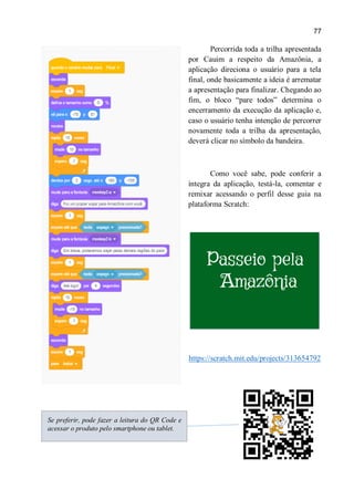 77
Percorrida toda a trilha apresentada
por Cauim a respeito da Amazônia, a
aplicação direciona o usuário para a tela
final, onde basicamente a ideia é arrematar
a apresentação para finalizar. Chegando ao
fim, o bloco “pare todos” determina o
encerramento da execução da aplicação e,
caso o usuário tenha intenção de percorrer
novamente toda a trilha da apresentação,
deverá clicar no símbolo da bandeira.
Como você sabe, pode conferir a
íntegra da aplicação, testá-la, comentar e
remixar acessando o perfil desse guia na
plataforma Scratch:
https://scratch.mit.edu/projects/313654792
Se preferir, pode fazer a leitura do QR Code e
acessar o produto pelo smartphone ou tablet.
 