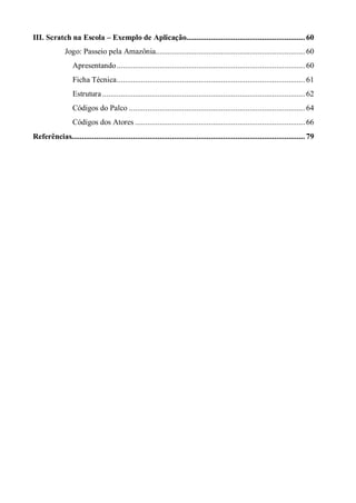 III. Scratch na Escola – Exemplo de Aplicação.......................................................... 60
Jogo: Passeio pela Amazônia......................................................................... 60
Apresentando............................................................................................ 60
Ficha Técnica............................................................................................ 61
Estrutura ................................................................................................... 62
Códigos do Palco ...................................................................................... 64
Códigos dos Atores ................................................................................... 66
Referências.................................................................................................................. 79
 