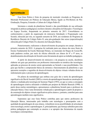 9
Apresentação
Esse Guia Prático é fruto da pesquisa de mestrado vinculada ao Programa de
Mestrado Profissional em Práticas de Educação Básica, ligado ao Pró-Reitora de Pós-
Graduação, Pesquisa, Extensão e Cultura do Colégio Pedro II.
Iniciamos o estudo da plataforma Scratch e das possibilidades de sua utilização
integrada às práticas pedagógicas escolares durante a disciplina de Educação e Tecnologias
no Espaço Escolar, frequentada no primeiro semestre de 2017. Consolidamos os
conhecimentos a partir da organização do minicurso Introdução à Programação com
Scratch, oferecido por nós, no segundo semestre de 2018, aos residentes do Programa de
Residência Docente do Colégio Pedro II, uma pós-graduação latu senso (especialização)
oferecida pelo Colégio Pedro II a docentes da Educação Básica.
Posteriormente, realizamos o desenvolvimento da pesquisa em campo, durante o
primeiro semestre de 2018. A pesquisa foi realizada junto aos alunos dos anos finais do
Ensino Fundamental da Escola Municipal Rotary, no município de Duque de Caxias/RJ,
onde pudemos avaliar, por meio de oficina oferecida aos alunos do 8º e 9º anos, os
desdobramentos da utilização do Scratch como ferramenta de apoio ao trabalho pedagógico.
A partir do desenvolvimento do minicurso e da pesquisa na escola, decidimos
elaborar um guia que permitisse aos professores interessados na temática das tecnologias
aplicadas ao processo de ensino serem apresentados ao Scratch e suas possibilidades. Um
guia que facilite a compreensão básica da estrutura e funcionamento da plataforma e que
apresente exemplos e sugestões de desenvolvimento de objetos virtuais voltados direta ou
indiretamente para o processo de aprendizagem.
Os pilares da metodologia que embasa esse guia são a teoria da aprendizagem
significativa de David Ausubel (2003) e a teoria da aprendizagem baseada na construção de
objetos e mediada pela tecnologia de Seymour Papert (1993), ao que se soma a concepção
de aprendizagem criativa utilizando o trabalho por projetos de Mitchel Resnick (1998). A
partir desse núcleo metodológico, apresentamos a plataforma Scratch para o professor da
educação básica. Esta é uma ferramenta voltada para a aprendizagem a partir de projetos e
da construção de objetos virtuais significativos pelos alunos e, portanto, contribui para uma
aprendizagem também mais significativa.
Esperamos que esse Guia Prático contribua para que outros professores da
Educação Básica, interessados pelo trabalho com tecnologias e preocupados com a
qualidade da aprendizagem de seus alunos, vislumbrem novas possibilidades de articulação
entre tecnologia, ensino e aprendizagem. E, principalmente, que forneça subsídios para uma
prática pedagógica que contemple os anseios e se aproprie das ferramentas do mundo
tecnológico contemporâneo.
 