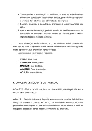 10



     b) Tornar possível a visualização do ambiente, do ponto de vista dos riscos
        encontrados por todos os trabalhadores do local, pelo Serviço de segurança
        e Medicina do Trabalho e pela administração da empresa.
     c) Facilitar a discussão e a escolha das prioridades a serem trabalhadas pela
        CIPA.
     d) Após o exame desse mapa, pode-se estudar as medidas necessárias ao
        saneamento do ambiente e elaborar o Plano de Trabalho, para se obter a
        implementação de medidas corretivas.


     Para a elaboração do Mapa de Riscos, convencionou-se atribuir uma cor para
cada tipo de risco e representá-lo em círculos com diferentes tamanhos (grande,
médio e pequeno), que evidenciam o grau de riscos.
     As cores usadas nos mapas de riscos são:


        VERDE: Risco físico.
        VERMELHO: Risco químico
        MARROM: Risco biológico.
        AMARELO: Risco ergonômico.
        AZUL: Risco de acidentes.




6. CONCEITO DE ACIDENTE DE TRABALHO


CONCEITO LEGAL – Lei nº 8.213, de 24 de julho de 1991, alterada pelo Decreto nº
611. de 21 de julho de 1992.


Artigo 19 – Acidente de trabalho é aquele que ocorre pelo exercício do trabalho, a
serviço da empresa ou, ainda, pelo serviço de trabalho de segurados especiais,
provocando lesão corporal ou perturbação funcional que cause a morte, a perda ou
redução da capacidade para o trabalho, permanente ou temporária.
 