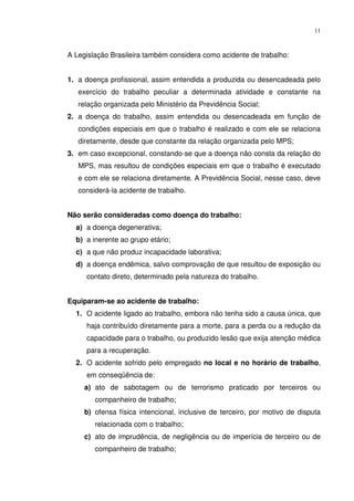 11



A Legislação Brasileira também considera como acidente de trabalho:


1. a doença profissional, assim entendida a produzida ou desencadeada pelo
   exercício do trabalho peculiar a determinada atividade e constante na
   relação organizada pelo Ministério da Previdência Social;
2. a doença do trabalho, assim entendida ou desencadeada em função de
   condições especiais em que o trabalho é realizado e com ele se relaciona
   diretamente, desde que constante da relação organizada pelo MPS;
3. em caso excepcional, constando-se que a doença não consta da relação do
   MPS, mas resultou de condições especiais em que o trabalho é executado
   e com ele se relaciona diretamente. A Previdência Social, nesse caso, deve
   considerá-la acidente de trabalho.


Não serão consideradas como doença do trabalho:
  a) a doença degenerativa;
  b) a inerente ao grupo etário;
  c) a que não produz incapacidade laborativa;
  d) a doença endêmica, salvo comprovação de que resultou de exposição ou
     contato direto, determinado pela natureza do trabalho.


Equiparam-se ao acidente de trabalho:
  1. O acidente ligado ao trabalho, embora não tenha sido a causa única, que
     haja contribuído diretamente para a morte, para a perda ou a redução da
     capacidade para o trabalho, ou produzido lesão que exija atenção médica
     para a recuperação.
  2. O acidente sofrido pelo empregado no local e no horário de trabalho,
     em conseqüência de:
     a) ato de sabotagem ou de terrorismo praticado por terceiros ou
        companheiro de trabalho;
     b) ofensa física intencional, inclusive de terceiro, por motivo de disputa
        relacionada com o trabalho;
     c) ato de imprudência, de negligência ou de imperícia de terceiro ou de
        companheiro de trabalho;
 