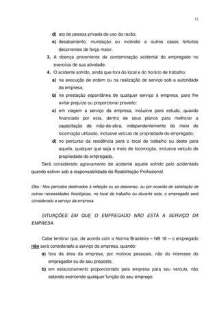 12



          d) ato de pessoa privada do uso da razão;
          e) desabamento, inundação ou incêndio e outros casos fortuitos
              decorrentes de força maior.
        3. A doença proveniente da contaminação acidental do empregado no
           exercício de sua atividade.
        4. O acidente sofrido, ainda que fora do local e do horário de trabalho:
          a) na execução de ordem ou na realização de serviço sob a autoridade
              da empresa;
          b) na prestação espontânea de qualquer serviço à empresa, para lhe
              evitar prejuízo ou proporcionar proveito:
          c) em viagem a serviço da empresa, inclusive para estudo, quando
              financiado por esta, dentro de seus planos para melhorar a
              capacitação de mão-de-obra, independentemente do meio de
              locomoção utilizado, inclusive veículo de propriedade do empregado;
          d) no percurso da residência para o local de trabalho ou deste para
              aquela, qualquer que seja o meio de locomoção, inclusive veículo de
              propriedade do empregado.
     Será considerado agravamento de acidente aquele sofrido pelo acidentado
quando estiver sob a responsabilidade da Reabilitação Profissional.


Obs.: Nos períodos destinados à refeição ou ao descanso, ou por ocasião de satisfação de
outras necessidades fisiológicas, no local de trabalho ou durante este, o empregado será
considerado a serviço da empresa.


     SITUAÇÕES EM QUE O EMPREGADO NÃO ESTÁ A SERVIÇO DA
EMPRESA.


     Cabe lembrar que, de acordo com a Norma Brasileira – NB 18 – o empregado
não será considerado a serviço da empresa, quando:
     a) fora da área da empresa, por motivos pessoais, não do interesse do
        empregador ou do seu preposto;
     b) em estacionamento proporcionado pela empresa para seu veículo, não
        estando exercendo qualquer função do seu emprego;
 