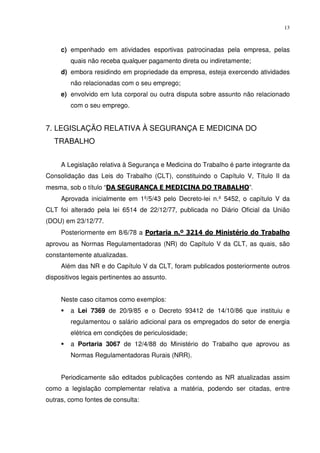 13



     c) empenhado em atividades esportivas patrocinadas pela empresa, pelas
        quais não receba qualquer pagamento direta ou indiretamente;
     d) embora residindo em propriedade da empresa, esteja exercendo atividades
        não relacionadas com o seu emprego;
     e) envolvido em luta corporal ou outra disputa sobre assunto não relacionado
        com o seu emprego.


7. LEGISLAÇÃO RELATIVA À SEGURANÇA E MEDICINA DO
   TRABALHO


     A Legislação relativa à Segurança e Medicina do Trabalho é parte integrante da
Consolidação das Leis do Trabalho (CLT), constituindo o Capítulo V, Título II da
mesma, sob o título “DA SEGURANÇA E MEDICINA DO TRABALHO”.
     Aprovada inicialmente em 1º/5/43 pelo Decreto-lei n.º 5452, o capítulo V da
CLT foi alterado pela lei 6514 de 22/12/77, publicada no Diário Oficial da União
(DOU) em 23/12/77.
     Posteriormente em 8/6/78 a Portaria n.º 3214 do Ministério do Trabalho
aprovou as Normas Regulamentadoras (NR) do Capítulo V da CLT, as quais, são
constantemente atualizadas.
     Além das NR e do Capítulo V da CLT, foram publicados posteriormente outros
dispositivos legais pertinentes ao assunto.


     Neste caso citamos como exemplos:
        a Lei 7369 de 20/9/85 e o Decreto 93412 de 14/10/86 que instituiu e
        regulamentou o salário adicional para os empregados do setor de energia
        elétrica em condições de periculosidade;
        a Portaria 3067 de 12/4/88 do Ministério do Trabalho que aprovou as
        Normas Regulamentadoras Rurais (NRR).


     Periodicamente são editados publicações contendo as NR atualizadas assim
como a legislação complementar relativa a matéria, podendo ser citadas, entre
outras, como fontes de consulta:
 