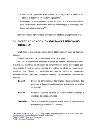14



         o Manual de Legislação Atlas, volume 16 – Segurança e Medicina do
                                                            1
         Trabalho, já disponível em sua 50ª edição 2002.
         Publicações de assessoria empresarial, as quais periodicamente atualizam
         suas informações, fornecendo inclusive interpretação e orientação dos
                                       2 3
         textos para seus assinantes.


     Na seqüência são apresentadas as legislações citadas e seus principais itens.


7.1 - O CAPÍTULO V DA CLT – “DA SEGURANÇA E MEDICINA DO
      TRABALHO”


     Estabelece os dispositivos gerais a serem observados em todos os locais de
trabalho.
     É significativo o Art. 154 da referida Lei, transcrito a seguir:
     Art. 154. A observância, em todos os locais de trabalho, do dispositivo neste
Capítulo, não desobriga as empresas do cumprimento de outras disposições que,
com relação à matéria, sejam incluídas em códigos de obras ou regulamentos
sanitários dos Estados ou Municípios em que se situem os respectivos
estabelecimentos, bem como daquelas oriundas de convenções coletivas de
trabalho.
      Seção I –        Define as competências dos Órgãos Governamentais, das
                       empresas e dos empregados relativas a segurança e medicina
                       do trabalho;

      Seção II -       Relaciona aspectos relativos ao funcionamento, embargo e
                       interdição de estabelecimentos;

      Seção III -      Torna obrigatória às empresas manter serviços especializados
                       em segurança e medicina do trabalho;



1
  MANUAIS DE LEGISLAÇÃO ATLAS – Segurança e Medicina do Trabalho, São Paulo: Editora Atlas
– www.atlasnet.com.br – edições atualizadas anualmente.
2
  MAPA FISCAL – Orientador Trabalhista
3
  IOB – Orientador Trabalhista
 