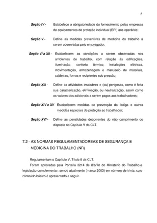 15



     Seção IV -        Estabelece a obrigatoriedade do fornecimento pelas empresas
                       de equipamentos de proteção individual (EPI) aos operários;

     Seção V -         Define as medidas preventivas de medicina do trabalho a
                       serem observadas pelo empregador;

    Seção VI a XII -    Estabelecem        as     condições      a     serem     observadas    nos
                        ambientes     de        trabalho,     com      relação   às    edificações,
                        iluminação,    conforto             térmico,     instalações     elétricas,
                        movimentação, armazenagem e manuseio de materiais,
                        caldeiras, fornos e recipientes sob pressão;

     Seção XIII -      Define as atividades insalubres e (ou) perigosas, como é feita
                       sua caracterização, eliminação, ou neutralização, assim como
                       os valores dos adicionais a serem pagos aos trabalhadores;

     Seção XIV e XV Estabelecem medidas de prevenção da fadiga e outras
                         medidas especiais de proteção ao trabalhador;

     Seção XVI -       Define as penalidades decorrentes do não cumprimento do
                       disposto no Capítulo V da CLT.




7.2 - AS NORMAS REGULAMENTADOREAS DE SEGURANÇA E
     MEDICINA DO TRABALHO (NR)


     Regulamentam o Capítulo V, Título II da CLT.
     Foram aprovadas pela Portaria 3214 de 8/6/78 do Ministério do Trabalho,e
legislação complementar, sendo atualmente (março 2003) em número de trinta, cujo
conteúdo básico é apresentado a seguir.
 