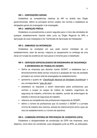 16



     NR 1 – DISPOSIÇÕES GERAIS
     Estabelece as competências relativas às NR no âmbito dos Órgão
governamentais, define os principais termos usados nas normas e estabelece as
obrigações gerais do empregador e do empregado.
     NR 2 – INSPEÇÃO PRÉVIA
     Estabelece os procedimentos a serem seguidos para o início das atividades de
qualquer estabelecimento visando obter junto ao Órgão Regional do MTb a
aprovação de suas instalações e do “Certificado de Aprovação de Instalações”.


     NR 3 – EMBARGO OU INTERDIÇÃO
     Estabelece   as   condições   em    que   pode    ocorrer   interdição   de   um
estabelecimento, setor de serviço, máquina ou equipamento ou embargo de uma
obras em função da existência de risco grave e iminente para o trabalhador.


     NR 4 – SERVIÇOS ESPECIALIZADOS EM ENGENHARIA DE SEGURANÇA
            E EM MEDICINA DO TRABALHO (SESMT)
        Define as empresas que deverão manter SESMT, e estabelece que o
        dimensionamento deste serviço vincula-se à gradação do risco da atividade
        principal e ao número total de empregados do estabelecimento;
        apresenta o quadro de “Classificação Nacional de Atividades Econômicas” e
        seu correspondente “grau de risco”;
        estabelece os requisitos a serem observados pelos profissionais que
        venham a ocupar os cargos de médico do trabalho, engenheiro de
        segurança do trabalho, enfermeiro do trabalho, auxiliar de enfermagem do
        trabalho e técnico de segurança do trabalho;
        relaciona as competências dos profissionais integrantes do SESMT;
        define o número de profissionais que irá constituir o SESMT e a jornada
        mínima de trabalho dos mesmos, através do relacionamento entre o grau de
        risco do estabelecimento e o número de operários.


     NR 5 – COMISSÃO INTERNA DE PREVENÇÃO DE ACIDENTES (CIPA)
     Estabelece a obrigatoriedade da constituição da CIPA nas empresas, seus
objetivos, como deve ser constituída, suas obrigações junto ao MTb, as atribuições,
 