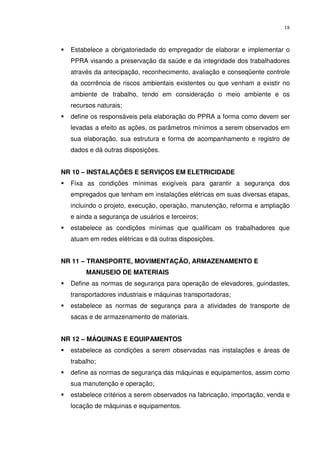 18



  Estabelece a obrigatoriedade do empregador de elaborar e implementar o
  PPRA visando a preservação da saúde e da integridade dos trabalhadores
  através da antecipação, reconhecimento, avaliação e conseqüente controle
  da ocorrência de riscos ambientais existentes ou que venham a existir no
  ambiente de trabalho, tendo em consideração o meio ambiente e os
  recursos naturais;
  define os responsáveis pela elaboração do PPRA a forma como devem ser
  levadas a efeito as ações, os parâmetros mínimos a serem observados em
  sua elaboração, sua estrutura e forma de acompanhamento e registro de
  dados e dá outras disposições.


NR 10 – INSTALAÇÕES E SERVIÇOS EM ELETRICIDADE
  Fixa as condições mínimas exigíveis para garantir a segurança dos
  empregados que tenham em instalações elétricas em suas diversas etapas,
  incluindo o projeto, execução, operação, manutenção, reforma e ampliação
  e ainda a segurança de usuários e terceiros;
  estabelece as condições mínimas que qualificam os trabalhadores que
  atuam em redes elétricas e dá outras disposições.


NR 11 – TRANSPORTE, MOVIMENTAÇÃO, ARMAZENAMENTO E
       MANUSEIO DE MATERIAIS
  Define as normas de segurança para operação de elevadores, guindastes,
  transportadores industriais e máquinas transportadoras;
  estabelece as normas de segurança para a atividades de transporte de
  sacas e de armazenamento de materiais.


NR 12 – MÁQUINAS E EQUIPAMENTOS
  estabelece as condições a serem observadas nas instalações e áreas de
  trabalho;
  define as normas de segurança das máquinas e equipamentos, assim como
  sua manutenção e operação;
  estabelece critérios a serem observados na fabricação, importação, venda e
  locação de máquinas e equipamentos.
 