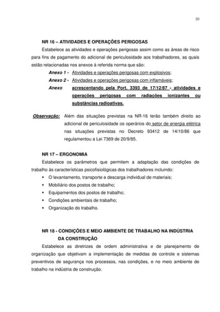20




     NR 16 – ATIVIDADES E OPERAÇÕES PERIGOSAS
     Estabelece as atividades e operações perigosas assim como as áreas de risco
para fins de pagamento do adicional de periculosidade aos trabalhadores, as quais
estão relacionadas nos anexos à referida norma que são:
        Anexo 1 - Atividades e operações perigosas com explosivos;
        Anexo 2 - Atividades e operações perigosas com inflamáveis;
        Anexo        acrescentando pela Port. 3393 de 17/12/87 - atividades e
                     operações     perigosas     com     radiações     ionizantes   ou
                     substâncias radioativas.

Observação:      Além das situações previstas na NR-16 terão também direito ao
                 adicional de periculosidade os operários do setor de energia elétrica
                 nas situações previstas no Decreto 93412 de 14/10/86 que
                 regulamentou a Lei 7369 de 20/9/85.


     NR 17 – ERGONOMIA
     Estabelece os parâmetros que permitem a adaptação das condições de
trabalho às características psicofisiológicas dos trabalhadores incluindo:
        O levantamento, transporte e descarga individual de materiais;
        Mobiliário dos postos de trabalho;
        Equipamentos dos postos de trabalho;
        Condições ambientais de trabalho;
        Organização do trabalho.




     NR 18 - CONDIÇÕES E MEIO AMBIENTE DE TRABALHO NA INDÚSTRIA
             DA CONSTRUÇÃO
     Estabelece as diretrizes de ordem administrativa e de planejamento de
organização que objetivam a implementação de medidas de controle e sistemas
preventivos de segurança nos processos, nas condições, e no meio ambiente de
trabalho na indústria de construção.
 