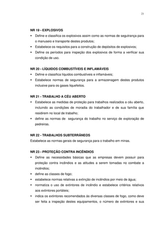 21




NR 19 - EXPLOSIVOS
   Define e classifica os explosivos assim como as normas de segutrança para
   o manuseio e transporte destes produtos;
   Estabelece os requisitos para a construção de depósitos de explosivos;
   Define os períodos para inspeção dos explosivos de forma a verificar sua
   condição de uso.


NR 20 - LÍQUIDOS COMBUSTÍVEIS E INFLAMÁVEIS
   Define e classifica líquidos combustíveis e inflamáveis;
   Estabelece normas de segurança para a armazenagem destes produtos
   inclusive para os gases liquefeitos.


NR 21 - TRABALHO A CÉU ABERTO
   Estabelece as medidas de proteção para trabalhos realizados a céu aberto,
   incluindo as condições de moradia do trabalhador e de sua família que
   residirem no local de trabalho;
   define as normas de segurança do trabalho no serviço de exploração de
   pedreiras.


NR 22 - TRABALHOS SUBTERRÂNEOS
Estabelece as normas gerais de segurança para o trabalho em minas.


NR 23 - PROTEÇÃO CONTRA INCÊNDIOS
   Define as necessidades básicas que as empresas devem possuir para
   proteção contra incêndios e as atitudes a serem tomadas no combate a
   incêndios;
   define as classes de fogo;
   estabelece normas relativas a extinção de incêndios por meio de água;
   normatiza o uso de extintores de incêndio e estabelece critérios relativos
   aos extintores portáteis;
   indica os extintores recomendados ás diversas classes de fogo, como deve
   ser feita a inspeção destes equipamentos, o número de extintores e sua
 