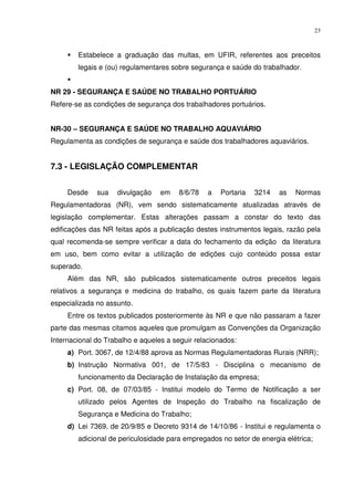 23



        Estabelece a graduação das multas, em UFIR, referentes aos preceitos
        legais e (ou) regulamentares sobre segurança e saúde do trabalhador.


NR 29 - SEGURANÇA E SAÚDE NO TRABALHO PORTUÁRIO
Refere-se as condições de segurança dos trabalhadores portuários.


NR-30 – SEGURANÇA E SAÚDE NO TRABALHO AQUAVIÁRIO
Regulamenta as condições de segurança e saúde dos trabalhadores aquaviários.


7.3 - LEGISLAÇÃO COMPLEMENTAR


     Desde    sua   divulgação    em    8/6/78   a   Portaria   3214   as   Normas
Regulamentadoras (NR), vem sendo sistematicamente atualizadas através de
legislação complementar. Estas alterações passam a constar do texto das
edificações das NR feitas após a publicação destes instrumentos legais, razão pela
qual recomenda-se sempre verificar a data do fechamento da edição da literatura
em uso, bem como evitar a utilização de edições cujo conteúdo possa estar
superado.
     Além das NR, são publicados sistematicamente outros preceitos legais
relativos a segurança e medicina do trabalho, os quais fazem parte da literatura
especializada no assunto.
     Entre os textos publicados posteriormente às NR e que não passaram a fazer
parte das mesmas citamos aqueles que promulgam as Convenções da Organização
Internacional do Trabalho e aqueles a seguir relacionados:
     a) Port. 3067, de 12/4/88 aprova as Normas Regulamentadoras Rurais (NRR);
     b) Instrução Normativa 001, de 17/5/83 - Disciplina o mecanismo de
        funcionamento da Declaração de Instalação da empresa;
     c) Port. 08, de 07/03/85 - Institui modelo do Termo de Notificação a ser
        utilizado pelos Agentes de Inspeção do Trabalho na fiscalização de
        Segurança e Medicina do Trabalho;
     d) Lei 7369, de 20/9/85 e Decreto 9314 de 14/10/86 - Institui e regulamenta o
        adicional de periculosidade para empregados no setor de energia elétrica;
 
