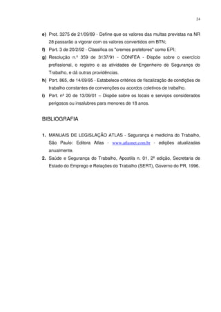 24



e) Prot. 3275 de 21/09/89 - Define que os valores das multas previstas na NR
   28 passarão a vigorar com os valores convertidos em BTN;
f) Port. 3 de 20/2/92 - Classifica os "cremes protetores" como EPI;
g) Resolução n.º 359 de 3137/91 - CONFEA - Dispõe sobre o exercício
   profissional, o registro e as atividades de Engenheiro de Segurança do
   Trabalho, e dá outras providências.
h) Port. 865, de 14/09/95 - Estabelece critérios de fiscalização de condições de
   trabalho constantes de convenções ou acordos coletivos de trabalho.
i) Port. nº 20 de 13/09/01 – Dispõe sobre os locais e serviços considerados
   perigosos ou insalubres para menores de 18 anos.


BIBLIOGRAFIA


1. MANUAIS DE LEGISLAÇÃO ATLAS - Segurança e medicina do Trabalho,
   São Paulo: Editora Atlas - www.atlasnet.com.br - edições atualizadas
   anualmente.
2. Saúde e Segurança do Trabalho, Apostila n. 01, 2ª edição, Secretaria de
   Estado do Emprego e Relações do Trabalho (SERT), Governo do PR, 1996.
 