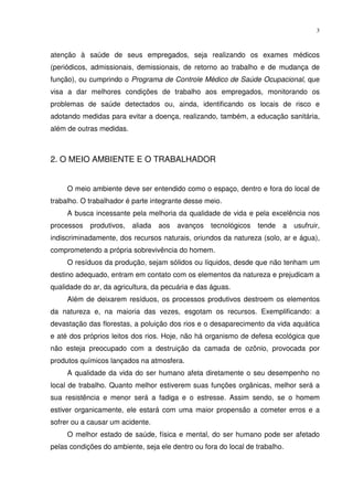 3



atenção à saúde de seus empregados, seja realizando os exames médicos
(periódicos, admissionais, demissionais, de retorno ao trabalho e de mudança de
função), ou cumprindo o Programa de Controle Médico de Saúde Ocupacional, que
visa a dar melhores condições de trabalho aos empregados, monitorando os
problemas de saúde detectados ou, ainda, identificando os locais de risco e
adotando medidas para evitar a doença, realizando, também, a educação sanitária,
além de outras medidas.



2. O MEIO AMBIENTE E O TRABALHADOR


     O meio ambiente deve ser entendido como o espaço, dentro e fora do local de
trabalho. O trabalhador é parte integrante desse meio.
     A busca incessante pela melhoria da qualidade de vida e pela excelência nos
processos   produtivos,   aliada   aos   avanços   tecnológicos   tende   a   usufruir,
indiscriminadamente, dos recursos naturais, oriundos da natureza (solo, ar e água),
comprometendo a própria sobrevivência do homem.
     O resíduos da produção, sejam sólidos ou líquidos, desde que não tenham um
destino adequado, entram em contato com os elementos da natureza e prejudicam a
qualidade do ar, da agricultura, da pecuária e das águas.
     Além de deixarem resíduos, os processos produtivos destroem os elementos
da natureza e, na maioria das vezes, esgotam os recursos. Exemplificando: a
devastação das florestas, a poluição dos rios e o desaparecimento da vida aquática
e até dos próprios leitos dos rios. Hoje, não há organismo de defesa ecológica que
não esteja preocupado com a destruição da camada de ozônio, provocada por
produtos químicos lançados na atmosfera.
     A qualidade da vida do ser humano afeta diretamente o seu desempenho no
local de trabalho. Quanto melhor estiverem suas funções orgânicas, melhor será a
sua resistência e menor será a fadiga e o estresse. Assim sendo, se o homem
estiver organicamente, ele estará com uma maior propensão a cometer erros e a
sofrer ou a causar um acidente.
     O melhor estado de saúde, física e mental, do ser humano pode ser afetado
pelas condições do ambiente, seja ele dentro ou fora do local de trabalho.
 