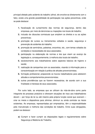 5



principal afetado pelo acidente do trabalho (afinal, ele envolve-se diretamente com o
fato), existe uma grande possibilidade de participação nas ações preventivas, onde
se pode destacar:


     1. fiscalização do cumprimento das normas de segurança, dentro das
        empresas, por meio de denúncias ou inspeções nos locais de trabalho;
     2. inclusão de cláusulas contratuais que ampliem os direitos e ou as ações
        preventivas;
     3. promoção de cursos ou treinamentos voltados à saúde, segurança e
        prevenção de acidentes do trabalho;
     4. promoção de seminários, palestras, encontros, etc., com temas voltados às
        condições e necessidades de seus associados;
     5. participação na elaboração de normas e leis que visem ao avanço da
        legislação e, consequentemente, à melhoria dos locais de trabalho;
     6. esclarecimento aos trabalhadores sobre aspectos básicos de higiene e
        saúde;
     7. realização de campanhas com os associados, visando à informação para a
        conscientização em relação à prática de atitudes prevencionistas;
     8. formação profissional, preparando os futuros trabalhadores para adotarem
        atitudes e comportamentos prevencionistas;
     9. outras providências que se fizerem necessárias, de acordo com a sua
        finalidade e interesse de seus associados.


     Por outro lado, as empresas que se utilizam da mão-de-obra como parte
integrante do processo produtivo e oferecem situações de risco aos trabalhadores
devem – por força de lei ou até mesmo pela própria função social que exercem –
criar os meios e dispositivos para eliminar, diminuir ou ainda controlar os riscos
existentes. As empresas, representadas por empresários, têm a responsabilidade
pela manutenção e melhoria das condições de trabalho. Entre suas obrigações,
podem-se destacar:


     a) Cumprir e fazer cumprir as disposições legais e regulamentares sobre
        Segurança e Medicina do Trabalho;
 