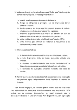 6



    b) elaborar ordens de serviço sobre Segurança e Medicina do Trabalho, dando
          ciência aos empregados, com os seguintes objetivos:


          1. prevenir atos inseguros no desempenho do trabalho;
          2. divulgar as obrigações e proibições que os empregados devam
             conhecer e cumprir;
          3. dar conhecimento aos empregados de que serão passíveis de punição,
             pelo descumprimento das ordens de serviço expedidas;
          4. determinar os procedimentos que deverão ser adotados em caso de
             acidente do trabalho e doenças profissionais ou do trabalho;
          5. adotar medidas determinadas pelo Ministério do Trabalho (MTb);
          6. adotar medidas para eliminar ou neutralizar a insalubridade e as
             condições inseguras de trabalho;


    c) Informar aos trabalhadores:


          1. os riscos profissionais que possam originar-se nos locais de trabalho;
          2. os meios de prevenir e limitar tais riscos e as medidas adotadas pela
             empresa;
          3. os resultados dos exames médicos e de exames complementares de
             diagnóstico aos quais os próprios trabalhadores forem submetidos;
          4. os resultados das avaliações ambientais realizadas nos locais de
             trabalho.


    d) Permitir que representantes dos trabalhadores acompanhem a fiscalização
          dos preceitos legais e regulamentares sobre Segurança e Medicina do
          Trabalho.


    Além dessas obrigações, as empresas podem destinar parte de seus lucros
para investimentos na educação e aperfeiçoamento de seus empregados. Cabe
lembrar    que   as   empresas     desempenham     um   papel   importante   para     o
desenvolvimento social de uma comunidade. Além de gerar lucros, com a produção
 