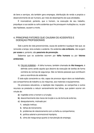 7



de bens e serviços, ela também gera empregos, distribuição de renda e propicia o
desenvolvimento do ser humano, por meio do desempenho de suas atividades.
     É inconcebível, portanto, que o homem, na execução de seu trabalho,
prejudique a sua saúde ou sofra acidentes que lhe provoquem mutilações ou, na pior
das hipóteses, causem a morte.




4. PRINCIPAIS FATORES QUE CAUSAM OS ACIDENTES E
   DOENÇAS PROFISSIONAIS

     Sob o ponto de vista prevencionista, causa de acidente é qualquer fato que, se
removido a tempo, teria evitado o acidente. Os acidentes são evitáveis, não surgem
por acaso e, portanto, são passíveis de prevenção.
     Sabemos que os acidentes ocorrem por falha humana ou por fatores
ambientais.


     1) FALHA HUMANA – A falha humana, também chamada de Ato Inseguro, é
         definida como sendo aquela que decorre da execução de tarefas de forma
         contrária às normas de segurança. São os fatores pessoais que contribuem
         para a ocorrência de acidentes.
     É toda ação consciente ou não, capaz de provocar algum dano ao trabalhador,
aos companheiros de trabalho ou às máquinas, aos materiais e equipamentos.
     Os processos educativos, a repetição das inspeções, as campanhas e outros
recursos se prestarão a reduzir sensivelmente tais falhas, que podem ocorrer em
virtude de:
     a) inaptidão entre o homem e a função;
     b) desconhecimento dos riscos da função e ou da forma de evitá-los;
     c) desajustamento, motivado por:
        1. seleção ineficaz;
        2. falhas de treinamento;
        3. problemas de relacionamento com a chefia ou companheiros;
        4. política salarial e promocional imprópria;
        5. clima de insegurança quanto à manutenção do emprego;
 