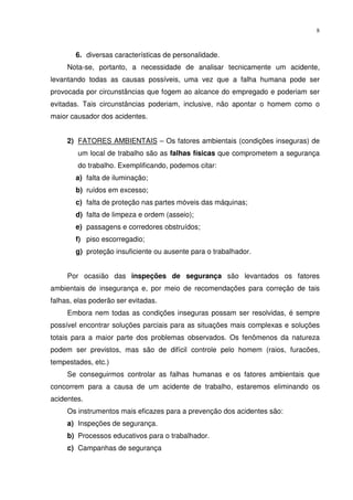 8



        6. diversas características de personalidade.
     Nota-se, portanto, a necessidade de analisar tecnicamente um acidente,
levantando todas as causas possíveis, uma vez que a falha humana pode ser
provocada por circunstâncias que fogem ao alcance do empregado e poderiam ser
evitadas. Tais circunstâncias poderiam, inclusive, não apontar o homem como o
maior causador dos acidentes.


     2) FATORES AMBIENTAIS – Os fatores ambientais (condições inseguras) de
        um local de trabalho são as falhas físicas que comprometem a segurança
        do trabalho. Exemplificando, podemos citar:
        a) falta de iluminação;
        b) ruídos em excesso;
        c) falta de proteção nas partes móveis das máquinas;
        d) falta de limpeza e ordem (asseio);
        e) passagens e corredores obstruídos;
        f) piso escorregadio;
        g) proteção insuficiente ou ausente para o trabalhador.


     Por ocasião das inspeções de segurança são levantados os fatores
ambientais de insegurança e, por meio de recomendações para correção de tais
falhas, elas poderão ser evitadas.
     Embora nem todas as condições inseguras possam ser resolvidas, é sempre
possível encontrar soluções parciais para as situações mais complexas e soluções
totais para a maior parte dos problemas observados. Os fenômenos da natureza
podem ser previstos, mas são de difícil controle pelo homem (raios, furacões,
tempestades, etc.)
     Se conseguirmos controlar as falhas humanas e os fatores ambientais que
concorrem para a causa de um acidente de trabalho, estaremos eliminando os
acidentes.
     Os instrumentos mais eficazes para a prevenção dos acidentes são:
     a) Inspeções de segurança.
     b) Processos educativos para o trabalhador.
     c) Campanhas de segurança
 