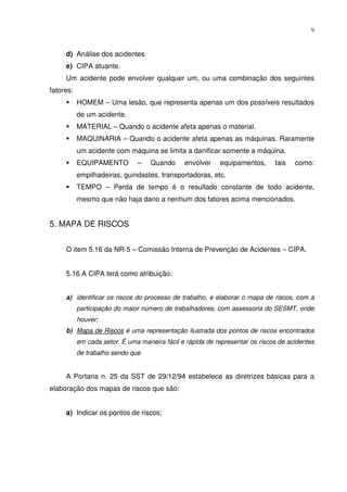 9



     d) Análise dos acidentes
     e) CIPA atuante.
     Um acidente pode envolver qualquer um, ou uma combinação dos seguintes
fatores:
           HOMEM – Uma lesão, que representa apenas um dos possíveis resultados
           de um acidente.
           MATERIAL – Quando o acidente afeta apenas o material.
           MAQUINARIA – Quando o acidente afeta apenas as máquinas. Raramente
           um acidente com máquina se limita a danificar somente a máquina.
           EQUIPAMENTO         –    Quando     envolver    equipamentos,      tais   como:
           empilhadeiras, guindastes, transportadoras, etc.
           TEMPO – Perda de tempo é o resultado constante de todo acidente,
           mesmo que não haja dano a nenhum dos fatores acima mencionados.


5. MAPA DE RISCOS


     O item 5.16 da NR-5 – Comissão Interna de Prevenção de Acidentes – CIPA.


     5.16 A CIPA terá como atribuição:


     a) identificar os riscos do processo de trabalho, e elaborar o mapa de riscos, com a
           participação do maior número de trabalhadores, com assessoria do SESMT, onde
           houver;
     b) Mapa de Riscos é uma representação ilustrada dos pontos de riscos encontrados
           em cada setor. É uma maneira fácil e rápida de representar os riscos de acidentes
           de trabalho sendo que


     A Portaria n. 25 da SST de 29/12/94 estabelece as diretrizes básicas para a
elaboração dos mapas de riscos que são:


     a) Indicar os pontos de riscos;
 