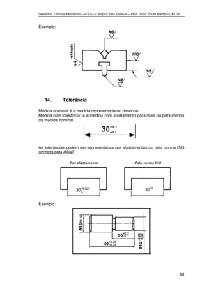 Desenho Técnico Mecânico – IFES –Campus São Mateus – Prof. João Paulo Barbosa, M. Sc. 
98 
Exemplo: 
14. Tolerância 
Medida nominal: é a medida representada no desenho. 
Medida com tolerância: é a medida com afastamento para mais ou para menos 
da medida nominal. 
As tolerâncias podem ser representadas por afastamentos ou pela norma ISO 
adotada pela ABNT. 
Exemplo: 
 