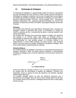 Desenho Técnico Mecânico – IFES –Campus São Mateus – Prof. João Paulo Barbosa, M. Sc. 
101 
15. Simbologia de Soldagem 
A simbologia de soldagem é a representação gráfica de todas as informações 
que são necessárias da área. Dentre as várias normas que são utilizadas na 
simbologia de soldagem, podemos citar as que correspondem aos processos 
de trabalho de industrias européias, americanas e asiáticas, tais como AWS – 
American Welding Societty; Euronorm, norma européia; ISO – International 
Standard Organization; JIS – Japanese Industrial Standards. As normas mais 
utilizadas no Brasil são da AWS e da ABNT, Associação Brasileira de Normas 
Técnicas. 
Símbolos 
Os símbolos são desenhos que representam orientações para o processo de 
soldagem; indicam a geometria das juntas, as dimensões e o ângulo do 
chanfro, a abertura de raiz, o comprimento da solda, o local de trabalho, entre 
outras informações. 
Os símbolos são utilizados para economizar espaço e trabalho nos desenhos 
dos projetos e, ao mesmo tempo; além disso, os símbolos tornam a 
interpretação do desenho mais rápida e fácil. Os símbolos de soldagem podem 
ser classificados em dois grandes grupos: os símbolos básicos e os 
suplementares. A norma AWS considera um terceiro grupo, o dos símbolos 
típicos, que reúne todos os símbolos necessários à situação de soldagem, bem 
como as dimensões e especificações de materiais. 
Símbolos Básicos 
Os símbolos básicos de soldagem transmitem as informações elementares do 
processo. Segundo a AWS, as partes sempre presentes na representação 
simbólica da soldagem são a linha de referência e a linha de seta, conforme a 
Figura 15.1. 
15.1- Símbolos Básicos 
A linha de referência, indicada na figura 15.2, é um traço horizontal que serve 
de suporte para as informações a respeito da soldagem. Conforme sua 
localização, acima ou abaixo da linha da referência, os símbolos utilizados 
indicam ações diferentes. 
Um símbolo colocado abaixo da linha de referência determina que o 
procedimento de soldagem deve ser feito no lado indicado pela linha de seta; 
se o símbolo estiver acima da linha, a soldagem deverá ser feita no lado oposto 
da linha de seta. 
 
