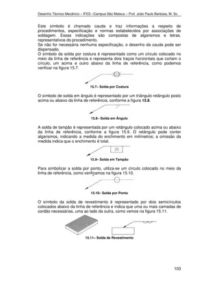 Desenho Técnico Mecânico – IFES –Campus São Mateus – Prof. João Paulo Barbosa, M. Sc. 
Este símbolo é chamado cauda e traz informações a respeito de 
procedimentos, especificação e normas estabelecidos por associações de 
soldagem. Essas indicações são compostas de algarismos e letras, 
representativos do procedimento. 
Se não for necessária nenhuma especificação, o desenho da cauda pode ser 
dispensado. 
O símbolo da solda por costura é representado como um círculo colocado no 
meio da linha de referência e representa dois traços horizontais que cortam o 
círculo, um acima e outro abaixo da linha de referência, como podemos 
verificar na figura 15.7. 
103 
15.7– Solda por Costura 
O símbolo de solda em ângulo é representado por um triângulo retângulo posto 
acima ou abaixo da linha de referência, conforme a figura 15.8. 
15.8– Solda em Ângulo 
A solda de tampão é representada por um retângulo colocado acima ou abaixo 
da linha de referência, conforme a figura 15.9. O retângulo pode conter 
algarismos, indicando a medida do enchimento em milímetros; a omissão da 
medida indica que o enchimento é total. 
15.9– Solda em Tampão 
Para simbolizar a solda por ponto, utiliza-se um círculo colocado no meio da 
linha de referência, como verificamos na figura 15.10. 
15.10– Solda por Ponto 
O símbolo da solda de revestimento é representado por dois semicírculos 
colocados abaixo da linha de referência e indica que uma ou mais camadas de 
cordão necessárias, uma ao lado da outra, como vemos na figura 15.11. 
15.11– Solda de Revestimento 
 