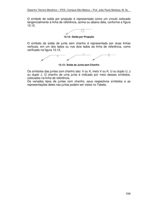 Desenho Técnico Mecânico – IFES –Campus São Mateus – Prof. João Paulo Barbosa, M. Sc. 
O símbolo de solda por projeção é representado como um círculo colocado 
tangencialmente à linha de referência, acima ou abaixo dela, conforme a figura 
15.12. 
104 
15.12– Solda por Projeção 
O símbolo da solda de junta sem chanfro é representado por duas linhas 
verticais, em um dos lados ou nos dois lados da linha de referência, como 
verificado na figura 15.13. 
15.13– Solda de Junta sem Chanfro 
Os símbolos das juntas com chanfro são: V ou X, meio V ou K, U ou duplo U, J 
ou duplo J. O chanfro de uma junta é indicado por meio desses símbolos, 
colocados na linha de referência. 
Os variados tipos de juntas com chanfro, seus respectivos símbolos e as 
representações deles nas juntas podem ser vistos no Tabela. 
 