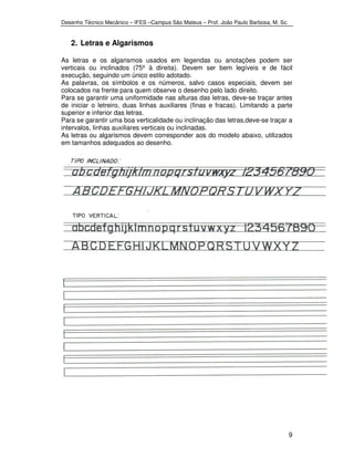 Desenho Técnico Mecânico – IFES –Campus São Mateus – Prof. João Paulo Barbosa, M. Sc. 
9 
2. Letras e Algarismos 
As letras e os algarismos usados em legendas ou anotações podem ser 
verticais ou inclinados (75º à direita). Devem ser bem legíveis e de fácil 
execução, seguindo um único estilo adotado. 
As palavras, os símbolos e os números, salvo casos especiais, devem ser 
colocados na frente para quem observe o desenho pelo lado direito. 
Para se garantir uma uniformidade nas alturas das letras, deve-se traçar antes 
de iniciar o letreiro, duas linhas auxiliares (finas e fracas). Limitando a parte 
superior e inferior das letras. 
Para se garantir uma boa verticalidade ou inclinação das letras,deve-se traçar a 
intervalos, linhas auxiliares verticais ou inclinadas. 
As letras ou algarismos devem corresponder aos do modelo abaixo, utilizados 
em tamanhos adequados ao desenho. 
 