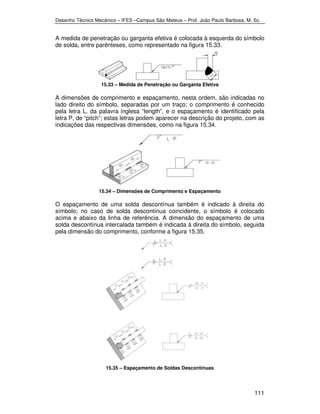 Desenho Técnico Mecânico – IFES –Campus São Mateus – Prof. João Paulo Barbosa, M. Sc. 
A medida de penetração ou garganta efetiva é colocada à esquerda do símbolo 
de solda, entre parênteses, como representado na figura 15.33. 
111 
15.33 – Medida de Penetração ou Garganta Efetiva 
A dimensões de comprimento e espaçamento, nesta ordem, são indicadas no 
lado direito do símbolo, separadas por um traço; o comprimento é conhecido 
pela letra L, da palavra inglesa “length”, e o espaçamento é identificado pela 
letra P, de “pitch”; estas letras podem aparecer na descrição do projeto, com as 
indicações das respectivas dimensões, como na figura 15.34. 
15.34 – Dimensões de Comprimento e Espaçamento 
O espaçamento de uma solda descontínua também é indicado à direita do 
símbolo; no caso de solda descontínua coincidente, o símbolo é colocado 
acima e abaixo da linha de referência. A dimensão do espaçamento de uma 
solda descontínua intercalada também é indicada à direita do símbolo, seguida 
pela dimensão do comprimento, conforme a figura 15.35. 
15.35 – Espaçamento de Soldas Descontínuas 
 