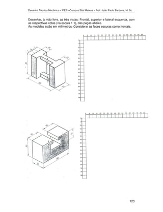 Desenho Técnico Mecânico – IFES –Campus São Mateus – Prof. João Paulo Barbosa, M. Sc. 
Desenhar, à mão livre, as três vistas: Frontal, superior e lateral esquerda, com 
as respectivas cotas (na escala 1:1), das peças abaixo. 
As medidas estão em milímetros. Considerar as faces escuras como frontais. 
123 
 