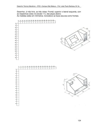 Desenho Técnico Mecânico – IFES –Campus São Mateus – Prof. João Paulo Barbosa, M. Sc. 
Desenhar, à mão livre, as três vistas: Frontal, superior e lateral esquerda, com 
as respectivas cotas (na escala 1:1), das peças abaixo. 
As medidas estão em milímetros. Considerar as faces escuras como frontais. 
124 
 