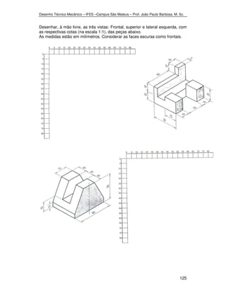 Desenho Técnico Mecânico – IFES –Campus São Mateus – Prof. João Paulo Barbosa, M. Sc. 
Desenhar, à mão livre, as três vistas: Frontal, superior e lateral esquerda, com 
as respectivas cotas (na escala 1:1), das peças abaixo. 
As medidas estão em milímetros. Considerar as faces escuras como frontais. 
125 
 