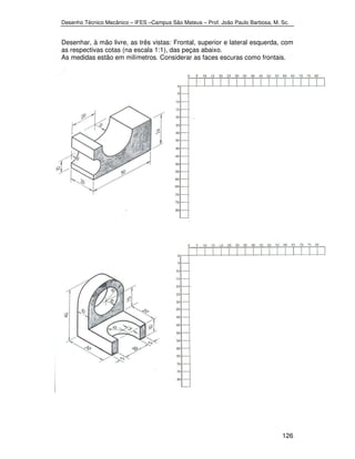 Desenho Técnico Mecânico – IFES –Campus São Mateus – Prof. João Paulo Barbosa, M. Sc. 
Desenhar, à mão livre, as três vistas: Frontal, superior e lateral esquerda, com 
as respectivas cotas (na escala 1:1), das peças abaixo. 
As medidas estão em milímetros. Considerar as faces escuras como frontais. 
126 
 