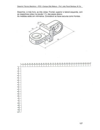 Desenho Técnico Mecânico – IFES –Campus São Mateus – Prof. João Paulo Barbosa, M. Sc. 
Desenhar, à mão livre, as três vistas: Frontal, superior e lateral esquerda, com 
as respectivas cotas (na escala 1:1), das peças abaixo. 
As medidas estão em milímetros. Considerar as faces escuras como frontais. 
127 
 