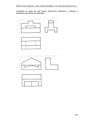 Desenho Técnico Mecânico – IFES –Campus São Mateus – Prof. João Paulo Barbosa, M. Sc. 
Completar as vistas em que houver elemento(s) faltante(s), e esboçar a 
perspectiva isométrica de cada peça. 
130 
 