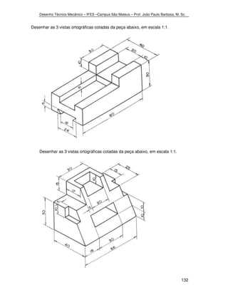 Desenho Técnico Mecânico – IFES –Campus São Mateus – Prof. João Paulo Barbosa, M. Sc. 
132 
Desenhar as 3 vistas ortográficas cotadas da peça abaixo, em escala 1:1. 
Desenhar as 3 vistas ortográficas cotadas da peça abaixo, em escala 1:1. 
 