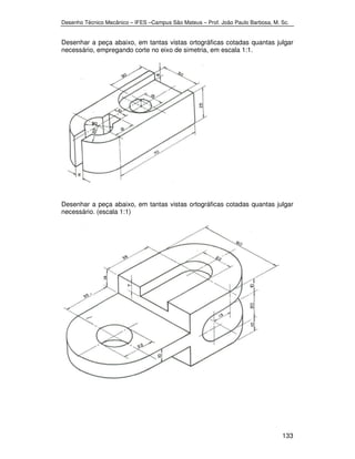 Desenho Técnico Mecânico – IFES –Campus São Mateus – Prof. João Paulo Barbosa, M. Sc. 
Desenhar a peça abaixo, em tantas vistas ortográficas cotadas quantas julgar 
necessário, empregando corte no eixo de simetria, em escala 1:1. 
Desenhar a peça abaixo, em tantas vistas ortográficas cotadas quantas julgar 
necessário. (escala 1:1) 
133 
 