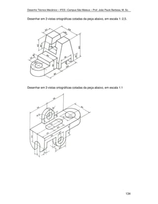 Desenho Técnico Mecânico – IFES –Campus São Mateus – Prof. João Paulo Barbosa, M. Sc. 
Desenhar em 3 vistas ortográficas cotadas da peça abaixo, em escala 1: 2,5. 
134 
Desenhar em 3 vistas ortográficas cotadas da peça abaixo, em escala 1:1 
 