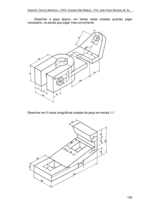 Desenho Técnico Mecânico – IFES –Campus São Mateus – Prof. João Paulo Barbosa, M. Sc. 
Desenhar a peça abaixo, em tantas vistas cotadas quantas julgar 
135 
necessário, na escala que julgar mais conveniente. 
Desenhar em 3 vistas ortográficas cotadas da peça em escala 1:1 
 
