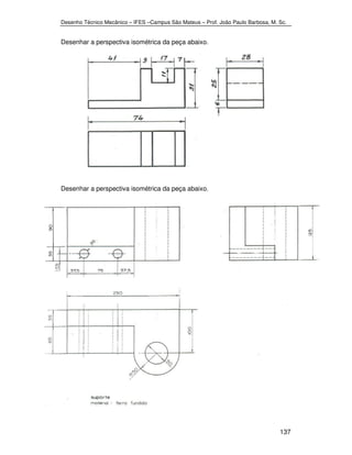 Desenho Técnico Mecânico – IFES –Campus São Mateus – Prof. João Paulo Barbosa, M. Sc. 
137 
Desenhar a perspectiva isométrica da peça abaixo. 
Desenhar a perspectiva isométrica da peça abaixo. 
 