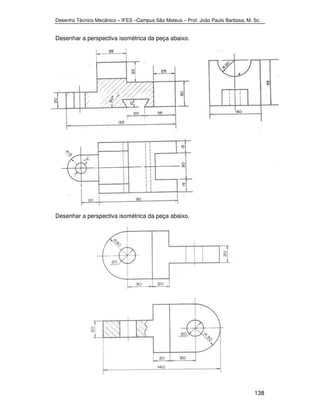 Desenho Técnico Mecânico – IFES –Campus São Mateus – Prof. João Paulo Barbosa, M. Sc. 
138 
Desenhar a perspectiva isométrica da peça abaixo. 
Desenhar a perspectiva isométrica da peça abaixo. 
 