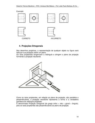 Desenho Técnico Mecânico – IFES –Campus São Mateus – Prof. João Paulo Barbosa, M. Sc. 
14 
Exemplo: 
4. Projeções Ortogonais 
Nos desenhos projetivos, a representação de qualquer objeto ou figura será 
feita por sua projeção sobre um plano. 
Os raios projetantes tangenciam o retângulo e atingem o plano de projeção 
formando a projeção resultante. 
Como os raios projetantes, em relação ao plano de projeção, são paralelos e 
perpendiculares, a projeção resultante representa a forma e a verdadeira 
grandeza do retângulo projetado. 
É denominado Projeção Ortogonal (do grego ortho = reto + gonal = ângulo), 
pois os raios projetantes são perpendiculares ao plano de projeção. 
 