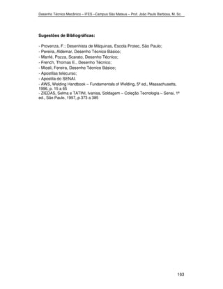 Desenho Técnico Mecânico – IFES –Campus São Mateus – Prof. João Paulo Barbosa, M. Sc. 
163 
Sugestões de Bibliográficas: 
- Provenza, F.; Desenhista de Máquinas, Escola Protec, São Paulo; 
- Pereira, Aldemar, Desenho Técnico Básico; 
- Manfé, Pozza, Scarato, Desenho Técnico; 
- French, Thomas E., Desenho Técnico; 
- Miceli, Fereira, Desenho Técnico Básico; 
- Apostilas telecurso; 
- Apostila do SENAI. 
- AWS, Welding Handbook – Fundamentals of Welding, 5ª ed., Massachusetts, 
1996, p. 15 a 65 
- ZIEDAS, Selma e TATINI, Ivanisa, Soldagem – Coleção Tecnologia – Senai, 1ª 
ed., São Paulo, 1997, p.373 a 385 
