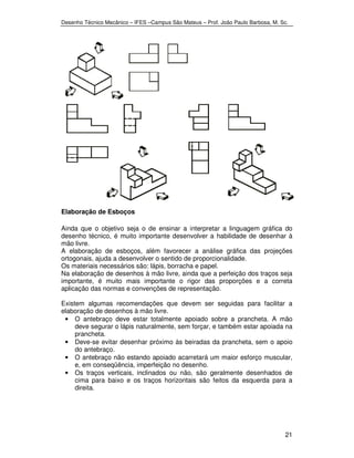 Desenho Técnico Mecânico – IFES –Campus São Mateus – Prof. João Paulo Barbosa, M. Sc. 
21 
Elaboração de Esboços 
Ainda que o objetivo seja o de ensinar a interpretar a linguagem gráfica do 
desenho técnico, é muito importante desenvolver a habilidade de desenhar à 
mão livre. 
A elaboração de esboços, além favorecer a análise gráfica das projeções 
ortogonais, ajuda a desenvolver o sentido de proporcionalidade. 
Os materiais necessários são: lápis, borracha e papel. 
Na elaboração de desenhos à mão livre, ainda que a perfeição dos traços seja 
importante, é muito mais importante o rigor das proporções e a correta 
aplicação das normas e convenções de representação. 
Existem algumas recomendações que devem ser seguidas para facilitar a 
elaboração de desenhos à mão livre. 
• O antebraço deve estar totalmente apoiado sobre a prancheta. A mão 
deve segurar o lápis naturalmente, sem forçar, e também estar apoiada na 
prancheta. 
• Deve-se evitar desenhar próximo às beiradas da prancheta, sem o apoio 
do antebraço. 
• O antebraço não estando apoiado acarretará um maior esforço muscular, 
e, em conseqüência, imperfeição no desenho. 
• Os traços verticais, inclinados ou não, são geralmente desenhados de 
cima para baixo e os traços horizontais são feitos da esquerda para a 
direita. 
 