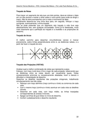 Desenho Técnico Mecânico – IFES –Campus São Mateus – Prof. João Paulo Barbosa, M. Sc. 
Traçado de Retas 
Para traçar um segmento de reta que une dois pontos, deve-se colocar o lápis 
em um dos pontos e manter o olhar sobre o outro ponto (para onde se dirige o 
traço). Não se deve acompanhar com a vista o movimento do lápis. 
Inicialmente desenha-se uma linha leve para, em seguida, reforçar o traço 
corrigindo, eventualmente, a linha traçada. 
Não se pode pretender que um segmento reto traçado à mão livre seja 
absolutamente reto, sem qualquer sinuosidade. Como já foi destacada, muito 
mais importante que a perfeição do traçado é a exatidão e as proporções do 
desenho. 
Traçado de Arcos 
O melhor caminho para desenhar circunferências (arcos) é marcar 
previamente, sobre linhas perpendiculares entre si, as distâncias radiais, e a 
partir daí fazer o traçado do arco 
22 
Traçado das Projeções (VISTAS) 
Analisar qual a melhor combinação de vistas que representa a peça. 
Esboçar, com traço muito leve e fino o lugar de cada projeção, observando que 
as distâncias entre as vistas devem ser visualmente iguais. Vistas 
excessivamente próximas ou excessivamente afastadas, tiram a clareza e 
dificultam a interpretação do desenho. 
Desenhar os detalhes resultantes das projeções ortogonais, trabalhando 
simultaneamente nas três vistas. 
• Reforçar com traço definitivo (traço contínuo e forte) os contornos de cada 
vista. 
• Com o mesmo traço (contínuo e forte) acentuar em cada vista os detalhes 
visíveis. 
• Desenhar em cada vista, com traço médio, as linhas tracejadas 
correspondentes às arestas invisíveis. 
• Apagar as linhas de guia feitas no início do desenho. 
• Conferir cuidadosamente o desenho resultante. 
 