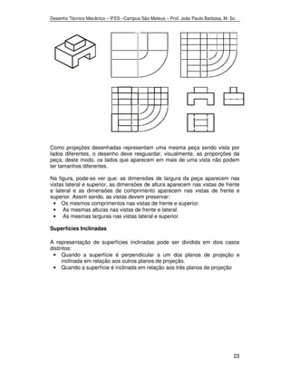 Desenho Técnico Mecânico – IFES –Campus São Mateus – Prof. João Paulo Barbosa, M. Sc. 
Como projeções desenhadas representam uma mesma peça sendo vista por 
lados diferentes, o desenho deve resguardar, visualmente, as proporções da 
peça, deste modo, os lados que aparecem em mais de uma vista não podem 
ter tamanhos diferentes. 
Na figura, pode-se ver que: as dimensões de largura da peça aparecem nas 
vistas lateral e superior, as dimensões de altura aparecem nas vistas de frente 
e lateral e as dimensões de comprimento aparecem nas vistas de frente e 
superior. Assim sendo, as vistas devem preservar: 
23 
• Os mesmos comprimentos nas vistas de frente e superior. 
• As mesmas alturas nas vistas de frente e lateral. 
• As mesmas larguras nas vistas lateral e superior. 
Superfícies Inclinadas 
A representação de superfícies inclinadas pode ser dividida em dois casos 
distintos: 
• Quando a superfície é perpendicular a um dos planos de projeção e 
inclinada em relação aos outros planos de projeção. 
• Quando a superfície é inclinada em relação aos três planos de projeção 
 