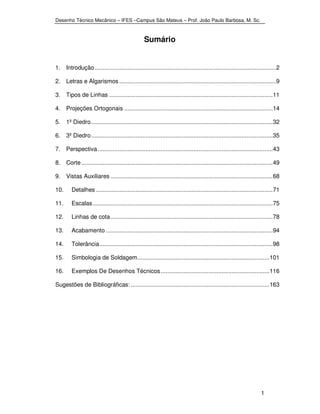 Desenho Técnico Mecânico – IFES –Campus São Mateus – Prof. João Paulo Barbosa, M. Sc. 
1 
Sumário 
1. Introdução .............................................................................................................. 2 
2. Letras e Algarismos ............................................................................................... 9 
3. Tipos de Linhas ................................................................................................... 11 
4. Projeções Ortogonais .......................................................................................... 14 
5. 1º Diedro .............................................................................................................. 32 
6. 3º Diedro .............................................................................................................. 35 
7. Perspectiva .......................................................................................................... 43 
8. Corte .................................................................................................................... 49 
9. Vistas Auxiliares .................................................................................................. 68 
10. Detalhes ........................................................................................................... 71 
11. Escalas ............................................................................................................. 75 
12. Linhas de cota .................................................................................................. 78 
13. Acabamento ..................................................................................................... 94 
14. Tolerância ......................................................................................................... 98 
15. Simbologia de Soldagem ................................................................................ 101 
16. Exemplos De Desenhos Técnicos .................................................................. 116 
Sugestões de Bibliográficas: .................................................................................... 163 
 
