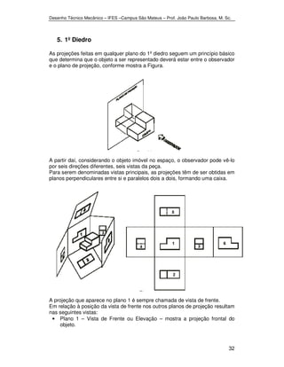 Desenho Técnico Mecânico – IFES –Campus São Mateus – Prof. João Paulo Barbosa, M. Sc. 
32 
5. 1º Diedro 
As projeções feitas em qualquer plano do 1º diedro seguem um princípio básico 
que determina que o objeto a ser representado deverá estar entre o observador 
e o plano de projeção, conforme mostra a Figura. 
A partir daí, considerando o objeto imóvel no espaço, o observador pode vê-lo 
por seis direções diferentes, seis vistas da peça. 
Para serem denominadas vistas principais, as projeções têm de ser obtidas em 
planos perpendiculares entre si e paralelos dois a dois, formando uma caixa. 
A projeção que aparece no plano 1 é sempre chamada de vista de frente. 
Em relação à posição da vista de frente nos outros planos de projeção resultam 
nas seguintes vistas: 
• Plano 1 – Vista de Frente ou Elevação – mostra a projeção frontal do 
objeto. 
 