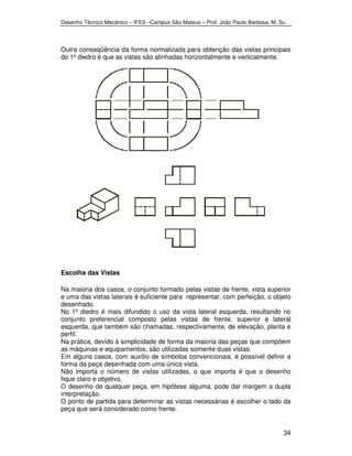 Desenho Técnico Mecânico – IFES –Campus São Mateus – Prof. João Paulo Barbosa, M. Sc. 
Outra conseqüência da forma normalizada para obtenção das vistas principais 
do 1º diedro é que as vistas são alinhadas horizontalmente e verticalmente. 
34 
Escolha das Vistas 
Na maioria dos casos, o conjunto formado pelas vistas de frente, vista superior 
e uma das vistas laterais é suficiente para representar, com perfeição, o objeto 
desenhado. 
No 1º diedro é mais difundido o uso da vista lateral esquerda, resultando no 
conjunto preferencial composto pelas vistas de frente, superior e lateral 
esquerda, que também são chamadas, respectivamente, de elevação, planta e 
perfil. 
Na prática, devido à simplicidade de forma da maioria das peças que compõem 
as máquinas e equipamentos, são utilizadas somente duas vistas. 
Em alguns casos, com auxílio de símbolos convencionais, é possível definir a 
forma da peça desenhada com uma única vista. 
Não importa o número de vistas utilizadas, o que importa é que o desenho 
fique claro e objetivo. 
O desenho de qualquer peça, em hipótese alguma, pode dar margem a dupla 
interpretação. 
O ponto de partida para determinar as vistas necessárias é escolher o lado da 
peça que será considerado como frente. 
 