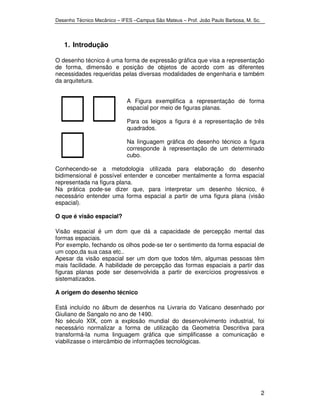 Desenho Técnico Mecânico – IFES –Campus São Mateus – Prof. João Paulo Barbosa, M. Sc. 
2 
1. Introdução 
O desenho técnico é uma forma de expressão gráfica que visa a representação 
de forma, dimensão e posição de objetos de acordo com as diferentes 
necessidades requeridas pelas diversas modalidades de engenharia e também 
da arquitetura. 
A Figura exemplifica a representação de forma 
espacial por meio de figuras planas. 
Para os leigos a figura é a representação de três 
quadrados. 
Na linguagem gráfica do desenho técnico a figura 
corresponde à representação de um determinado 
cubo. 
Conhecendo-se a metodologia utilizada para elaboração do desenho 
bidimensional é possível entender e conceber mentalmente a forma espacial 
representada na figura plana. 
Na prática pode-se dizer que, para interpretar um desenho técnico, é 
necessário entender uma forma espacial a partir de uma figura plana (visão 
espacial). 
O que é visão espacial? 
Visão espacial é um dom que dá a capacidade de percepção mental das 
formas espaciais. 
Por exemplo, fechando os olhos pode-se ter o sentimento da forma espacial de 
um copo,da sua casa etc.. 
Apesar da visão espacial ser um dom que todos têm, algumas pessoas têm 
mais facilidade. A habilidade de percepção das formas espaciais a partir das 
figuras planas pode ser desenvolvida a partir de exercícios progressivos e 
sistematizados. 
A origem do desenho técnico 
Está incluído no álbum de desenhos na Livraria do Vaticano desenhado por 
Giuliano de Sangalo no ano de 1490. 
No século XIX, com a explosão mundial do desenvolvimento industrial, foi 
necessário normalizar a forma de utilização da Geometria Descritiva para 
transformá-la numa linguagem gráfica que simplificasse a comunicação e 
viabilizasse o intercâmbio de informações tecnológicas. 
 